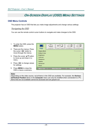 Page 28DLP Projector—User’s Manual 
 
ON-SCREEN DISPLAY (OSD) MENU SETTINGS 
OSD Menu Controls 
The projector has an OSD that lets you make image adjustments and change various settings.  
Navigating the OSD 
You can use the remote contro l cursor buttons to navigate and make changes to the OSD.  
                              
            
1.  To enter the OSD, press the 
MENU button.  
2.  There are five menus. Press  the cursor  ◄► button to 
move through the menus.  
3. Press the cursor  ▲▼ button 
to move...