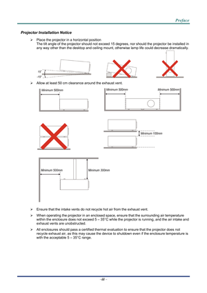 Page 4 
 
  Preface 
Projector Installation Notice 

  Place the projector in a horizontal position 
The tilt angle of the projector should not exceed 15  degrees, nor should the projector be installed in 
any way other than the desktop and ceiling mount, otherwise lamp life could decrease dramatically. 
     
   Allow at least 50 cm clearance around the exhaust vent. 
  
 
  
 
 
   Ensure that the intake vents do not recycle hot air from the exhaust vent. 
   When operating the projector in an enclosed...