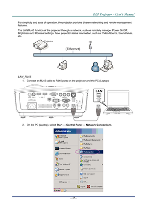 Page 45DLP Projector – User’s Manual 
For simplicity and ease of operation, the projector provides diverse networking and remote management 
features. 
The LAN/RJ45 function of the projector through a network, such as remotely manage: Power On/Off, 
Brightness and Contrast settings. Also, projector stat us information, such as: Video-Source, Sound-Mute, 
etc
. 
 
LAN_RJ45 
1.  Connect an RJ45 cable to RJ45 ports on the projector and the PC (Laptop). 
 
2.  On the PC (Laptop), select  Start → Control  Panel →...