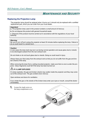 Page 50DLP Projector—User’s Manual 
– 42 – 
MAINTENANCE AND SECURITY 
Replacing the Projection Lamp 
The projection lamp should be replaced when it burns out. It should only be r eplaced with a certified 
replacement part, which you can order from your local dealer.  
Important: 
a.  The projection lamp used in this product contains a small amount of mercury. 
b.  Do not dispose this product  with general household waste. 
c. Disposal of this product must be carried out in a ccordance with the regulations of...