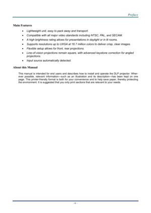 Page 6 
 
  Preface 
–
v  – 
Main Features 
  Lightweight unit, easy to pack away and transport. 
   Compatible with all major video standards including NTSC, PAL, and SECAM. 
   A high brightness rating allows for presentations in daylight or in lit rooms. 
   Supports resolutions up to UXGA at 16.7 million colors to deliver crisp, clear images. 
   Flexible setup allows for front, rear projections. 
   Line-of-vision projections remain square, with advanced keystone correction for angled 
projections....