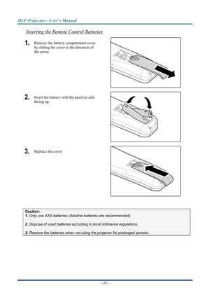 Page 20DLP Projector—User’s Manual 
Inserting the Remote Control Batteries 
1.  Remove the battery compartment cover 
by sliding the cover in the direction of 
the arrow. 
 
2.  Insert the battery with the positive side 
facing up. 
 
3.  Replace the cover. 
 
 
Caution: 
1. Only use AAA batteries (Alkaline batteries are recommended). 
 
2. Dispose of used batteries accordi ng to local ordinance regulations.  
 
3. Remove the batteries when not usi ng the projector for prolonged periods. 
– 12 –  