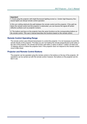 Page 21DLP Projector – User’s Manual 
– 13  – 
 
Important: 
1.  Avoid using the projector with bright fluoresc ent lighting turned on. Certain high-frequency fluo-
rescent lights can disrupt remote control operation. 
 
2. Be sure nothing obstructs the path between the re mote control and the projector. If the path be-
tween the remote control and the projector is obstructed, you can bounce the signal off certain 
reflective surfaces such as projector screens. 
 
3. The buttons and keys on the projector have...