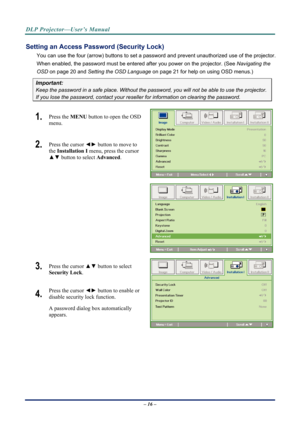 Page 24DLP Projector—User’s Manual 
Setting an Access Password (Security Lock) 
You can use the four (arrow) buttons to set a password and prevent unauthorized use of the projector. 
When enabled, the password must be entered after you power on the projector. (See  Navigating the 
OSD  on page  20 and Setting the OSD Language  on page 21 for help on using OSD menus.) 
Important: 
Keep the password in a safe place.  Without the password, you will not be able to use the projector. 
If you lose the password,...