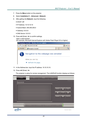 Page 47DLP Projector – User’s Manual 
7. Press the Menu button on the projector. 
8. Select  Installation II  →Advanced →Network. 
9.  After getting into  Network, input the following: 
  DHCP: Off 
  IP Address: 10.10.10.10 
  Subnet Mask: 255.255.255.0 
  Gateway: 0.0.0.0 
  DNS Server: 0.0.0.0 
10. Press 
 (Enter) / ►  to confirm settings. 
Open a web browser  
(for example, Microsoft Internet Explorer  with Adobe Flash Player 9.0 or higher). 
 
11.  In the Address bar, input  the IP address:...