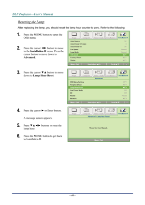 Page 52DLP Projector—User’s Manual 
Resetting the Lamp 
After replacing the lamp, you should reset the lamp hour counter to zero. Refer to the following: 
1.  Press the MENU button to open the 
OSD menu. 
2.  Press the cursor  ◄► button to move 
to the  Installation II menu. Press the 
cursor button to move down to  
Advanced . 
3.  Press the cursor  ▼▲ button to move 
down to  Lamp Hour Reset . 
4.  Press the cursor ► or Enter button.  
A message screen appears. 
5.  Press  ▼▲◄►  buttons to reset the 
lamp...