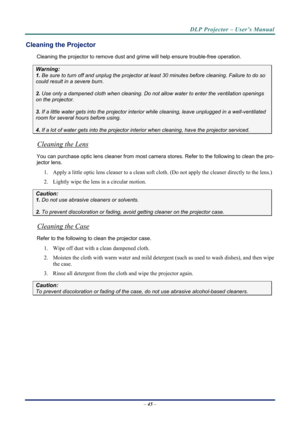 Page 53DLP Projector – User’s Manual 
– 45  – 
Cleaning the Projector 
Cleaning the projector to remove dust and grime will help ensure trouble-free operation.  
Warning: 
1.  Be sure to turn off and unplug the projector at  least 30 minutes before cleaning. Failure to do so 
could result in a severe burn. 
2. Use only a dampened cloth when cleaning. Do not allow water to enter the ventilation openings 
on the projector.  
3. If a little water gets into the projector interior  while cleaning, leave unplugged in...