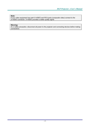 Page 14DLP Projector—User’s Manual 
– 5 –  
 
Note: 
If your video equipment has both S-VIDEO and RCA jacks (composite video) connect to the  
S-VIDEO connector. S-VIDEO provides a better quality signal. 
 
Warning: 
As a safety precaution, disconnect all power to  the projector and connecting devices before making 
connections. 
  