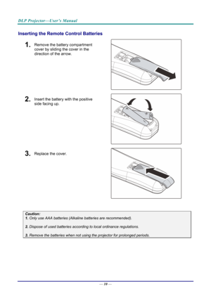 Page 19DLP Projector—User’s Manual 
Inserting the Remote Control Batteries 
1.  Remove the battery compartment 
cover by sliding the cover in the 
direction of the arrow. 
 
2.  Insert the battery with the positive 
side facing up. 
 
3.  Replace the cover. 
 
 
Caution: 
1. Only use AAA batteries (Alkaline batteries are recommended). 
 
2. Dispose of used batteries accordi ng to local ordinance regulations.  
 
3. Remove the batteries when not usi ng the projector for prolonged periods. 
 
 
— 10 —  