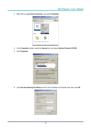 Page 44DLP Projector—User’s Manual 
3. Right-click on Local Area Connection , and select Properties. 
 
4. In the  Properties  window, select the  General tab, and select  Internet Protocol (TCP/IP) . 
5. Click  Properties . 
 
6. Click  Use the following IP address  and fill in the IP address and Subnet mask, then click  OK. 
 
– 35  –  