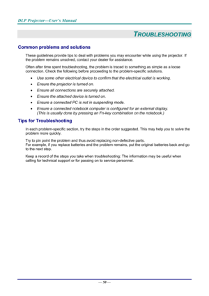 Page 59DLP Projector—User’s Manual 
— 50 — 
TROUBLESHOOTING 
Common problems and solutions 
These guidelines provide tips to deal with problem s you may encounter while using the projector. If 
the problem remains unsolved, cont act your dealer for assistance. 
Often after time spent troubleshooting, the problem is traced to so mething as simple as a loose 
connection. Check the follow ing before proceeding to the  problem-specific solutions. 
  Use some other electrical device to confirm that the electrical...