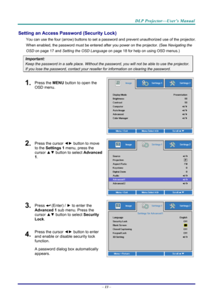 Page 22DLP Projector—User’s Manual 
Setting an Access Password (Security Lock) 
You can use the four (arrow) buttons to set a password and prevent unauthorized use of the projector. 
When enabled, the password must be entered after you power on the projector. (See  Navigating the 
OSD  on page  17 and Setting the OSD Language  on page 18 for help on using OSD menus.) 
Important: 
Keep the password in a safe place.  Without the password, you will not be able to use the projector. 
If you lose the password,...