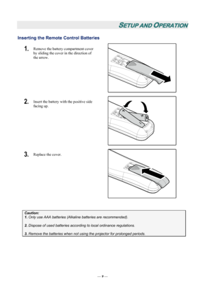 Page 15
SETUP AND OPERATION 
Inserting the Remote Control Batteries  
1.  Remove the battery compartment cover 
by sliding the cover in the direction of 
the arrow. 
 
2.  Insert the battery with the positive side 
facing up. 
 
3.  Replace the cover. 
 
 
Caution: 
1. Only use AAA batteries (Alkaline batteries are recommended). 
 
2. Dispose of used batteries accordi ng to local ordinance regulations.  
 
3. Remove the batteries when not usi ng the projector for prolonged periods. 
 
— 9 — 
Downloaded From...