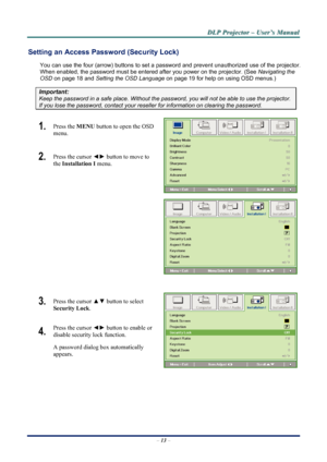 Page 19
D
D
D L
L
L P
P
P  
 
  P
P
P r
r
r o
o
o j
j
j e
e
e c
c
c t
t
t o
o
o r
r
r  
 
  –
–
–  
 
  U
U
U s
s
s e
e
e r
r
r ’
’
’ s
s
s  
 
  M
M
M a
a
a n
n
n u
u
u a
a
a l
l
l  
 
 
Setting an Access Password (Security Lock) 
You can use the four (arrow) buttons to set a password and prevent un authorized use of the projector. 
When enabled, the password must be entered after you power on the projector. (See  Navigating the 
OSD  on page 
18 and  Setting the OSD Language  on page 19 for help on using OSD...