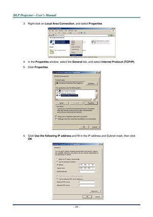 Page 40
D
D
D L
L
L P
P
P  
 
  P
P
P r
r
r o
o
o j
j
j e
e
e c
c
c t
t
t o
o
o r
r
r —
—
— U
U
U s
s
s e
e
e r
r
r ’
’
’ s
s
s  
 
  M
M
M a
a
a n
n
n u
u
u a
a
a l
l
l  
 
 
3. Right-click on  Local Area Connection, and select  Properties. 
 
4. In the Properties  window, select the  General tab, and select  Internet Protocol (TCP/IP) . 
5. Click Properties . 
 
6. Click Use the following IP address  and fill in the IP address and Subnet mask, then click 
OK . 
 
– 34 –  
Downloaded From projector-manual.com...