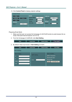 Page 42
D
D
D L
L
L P
P
P  
 
  P
P
P r
r
r o
o
o j
j
j e
e
e c
c
c t
t
t o
o
o r
r
r —
—
— U
U
U s
s
s e
e
e r
r
r ’
’
’ s
s
s  
 
  M
M
M a
a
a n
n
n u
u
u a
a
a l
l
l  
 
 
14. Click  Control Panel to display projector settings. 
 
 
Preparing Email Alerts 
1.  Make sure that user can access the hom epage of LAN RJ45 function by web browser (for ex-
ample, Microsoft Internet Explorer v6.01/v7.0). 
2.  From the Homepage of LAN/RJ45, click  Alert Setting. 
 
3.  By default, these input boxes in  Alert Setting...