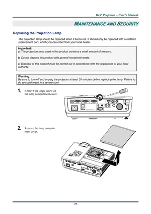 Page 45
D
D
D L
L
L P
P
P  
 
  P
P
P r
r
r o
o
o j
j
j e
e
e c
c
c t
t
t o
o
o r
r
r  
 
  –
–
–  
 
  U
U
U s
s
s e
e
e r
r
r ’
’
’ s
s
s  
 
  M
M
M a
a
a n
n
n u
u
u a
a
a l
l
l  
 
 
–  39  – 
MAINTENANCE AND SECURITY 
Replacing the Projection Lamp 
The projection lamp should be replaced when it burns out. It should only be r eplaced with a certified 
replacement part, which you can order from your local dealer.  
Important: 
a.  The projection lamp used in this product contains a small amount of mercury....