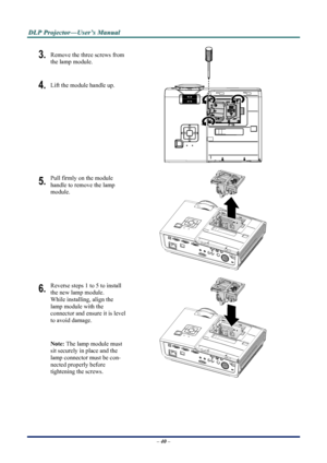 Page 46
D
D
D L
L
L P
P
P  
 
  P
P
P r
r
r o
o
o j
j
j e
e
e c
c
c t
t
t o
o
o r
r
r —
—
— U
U
U s
s
s e
e
e r
r
r ’
’
’ s
s
s  
 
  M
M
M a
a
a n
n
n u
u
u a
a
a l
l
l  
 
 
– 40 –  
3. Remove the three screws from 
the lamp module. 
4. Lift the module handle up. 
 
5. Pull firmly on the module  
handle to remove the lamp 
module. 
 
6. Reverse steps 1 to 5 to install 
the new lamp module.  
While installing, align the 
lamp module with the  
connector and ensure it is level 
to avoid damage. 
Note: The lamp...