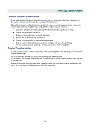 Page 50
TROUBLESHOOTING 
Common problems and solutions 
These guidelines provide tips to deal with problems you may encounter while using the projector. If 
the problem remains unsolved, cont act your dealer for assistance. 
Often after time spent troubleshooting, the problem is  traced to something as simple as a loose con-
nection. Check the following before proceedi ng to the problem-specific solutions. 
• Use some other electrical device to confirm that the electrical outlet is working. 
• Ensure the...