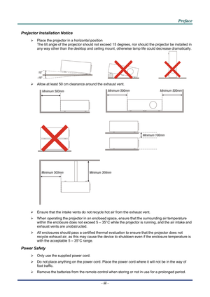 Page 2
 
 
  P
P
P r
r
r e
e
e f
f
f a
a
a c
c
c e
e
e  
 
 
Projector Installation Notice 
¾   Place the projector in a horizontal position 
The tilt angle of the projector should not exceed 15  degrees, nor should the projector be installed in 
any way other than the desktop and ceiling mount, otherwise lamp life could decrease dramatically. 
     
¾   Allow at least 50 cm clearance around the exhaust vent. 
  
 
  
 
 
¾   Ensure that the intake vents do not recycle hot air from the exhaust vent. 
¾  When...