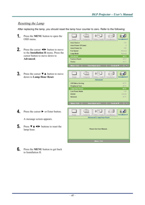 Page 46
D
D
D L
L
L P
P
P  
 
  P
P
P r
r
r o
o
o j
j
j e
e
e c
c
c t
t
t o
o
o r
r
r  
 
  –
–
–  
 
  U
U
U s
s
s e
e
e r
r
r ’
’
’ s
s
s  
 
  M
M
M a
a
a n
n
n u
u
u a
a
a l
l
l  
 
 
Resetting the Lamp 
After replacing the lamp, you should reset the lamp  hour counter to zero. Refer to the following: 
1.  Press the MENU button to open the 
OSD menu. 
2.  Press the cursor  ◄► button to move 
to the  Installation II menu. Press the 
cursor button to move down to  
Advanced . 
3.  Press the cursor  ▼▲ button...