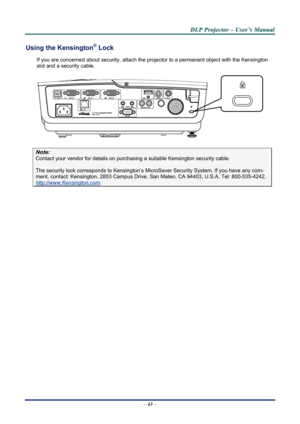 Page 48
D
D
D L
L
L P
P
P  
 
  P
P
P r
r
r o
o
o j
j
j e
e
e c
c
c t
t
t o
o
o r
r
r  
 
  –
–
–  
 
  U
U
U s
s
s e
e
e r
r
r ’
’
’ s
s
s  
 
  M
M
M a
a
a n
n
n u
u
u a
a
a l
l
l  
 
 
Using the Kensington® Lock 
If you are concerned about security, attach the proj ector to a permanent object with the Kensington 
slot and a security cable.  
 
Note: 
Contact your vendor for details on purchasing a suitable Kensi ngton security cable.  
The security lock corresponds to Kensington’s Micr oSaver Security...