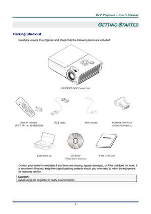 Page 6
D
D
D L
L
L P
P
P  
 
  P
P
P r
r
r o
o
o j
j
j e
e
e c
c
c t
t
t o
o
o r
r
r  
 
  –
–
–  
 
  U
U
U s
s
s e
e
e r
r
r ’
’
’ s
s
s  
 
  M
M
M a
a
a n
n
n u
u
u a
a
a l
l
l  
 
 
–  1 –  
GETTING STARTED 
Packing Checklist 
Carefully unpack the projector and che ck that the following items are included:   
 
D9 SERIES DLP PROJECTOR  
   
   
 
REMOTE CONTROL  
(WITH TWO AAA BATTERIES) 
RGB CABLE POWER CORD RGB TO COMPONENT 
ADAPTER (OPTIONAL)  
   
CARRYING CASE CD-ROM  
(T
HIS USER’S MANUAL) 
WARRANTY...