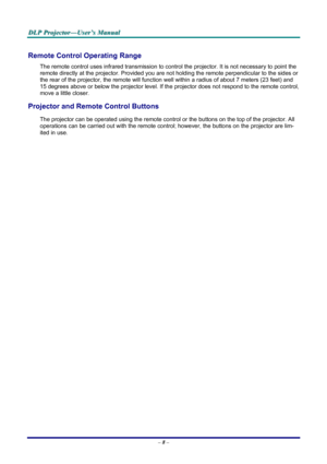 Page 14
DDDLLLPPP   PPPrrrooojjjeeeccctttooorrr———UUUssseeerrr’’’sss   MMMaaannnuuuaaalll   
Remote Control Operating Range 
The remote control uses infrared transmission to control the projector. It is not necessary to point the 
remote directly at the projector. Provided you are not holding the remote perpendicular to the sides or 
the rear of the projector, the remote will function well within a radius of about 7 meters (23 feet) and 
15 degrees above or below the projector level. If the projector does not...