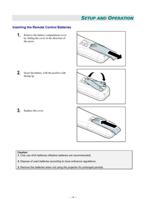 Page 15
SETUP AND OPERATION 
Inserting the Remote Control Batteries  
1.  Remove the battery compartment cover 
by sliding the cover in the direction of 
the arrow. 
 
2.  Insert the battery with the positive side 
facing up. 
 
3.  Replace the cover. 
 
 
Caution: 
1. Only use AAA batteries (Alkaline batteries are recommended). 
 
2. Dispose of used batteries according to local ordinance regulations.  
 
3. Remove the batteries when not using the projector for prolonged periods. 
 
— 9 — 
Downloaded From...