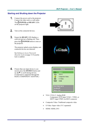 Page 17
DDDLLLPPP   PPPrrrooojjjeeeccctttooorrr   –––   UUUssseeerrr’’’sss   MMMaaannnuuuaaalll   
Starting and Shutting down the Projector 
1.  Connect the power cord to the projector. 
Connect the other end to a wall outlet. 
The  POWER and READY LEDs 
on the projector light. 
2.  Turn on the connected devices.  
3.  Ensure the READY LED displays a 
solid red and not a flashing red. Then 
press the  POWER button to turn on 
the projector.  
 
The projector splash screen displays and 
connected devices are...