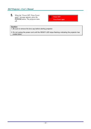 Page 18
DDDLLLPPP   PPPrrrooojjjeeeccctttooorrr———UUUssseeerrr’’’sss   MMMaaannnuuuaaalll   
5.  When the “Power Off? /Press Power 
again” message appears, press the 
POWER button. The projector turns 
off.  
Caution: 
1. Be sure to remove the lens cap before starting projector.  
2. Do not unplug the power cord until the READY LED stops flashing–indicating the projector has 
cooled down. 
 
 
 
– 12 – 
Downloaded From projector-manual.com Vivitek Manuals 