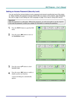 Page 19
DDDLLLPPP   PPPrrrooojjjeeeccctttooorrr   –––   UUUssseeerrr’’’sss   MMMaaannnuuuaaalll   
Setting an Access Password (Security Lock) 
You can use the four (arrow) buttons to set a password and prevent unauthorized use of the projec-
tor. When enabled, the password must be entered after you power on the projector. (See Navigating 
the OSD on page 18 and Setting the OSD Language on page 19 for help on using OSD menus.) 
Important: 
Keep the password in a safe place. Without the password, you will not be...