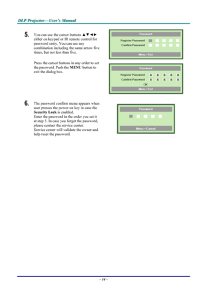 Page 20
DDDLLLPPP   PPPrrrooojjjeeeccctttooorrr———UUUssseeerrr’’’sss   MMMaaannnuuuaaalll   
5.  You can use the cursor buttons ▲▼◄► 
either on keypad or IR remote control for 
password entry. You can use any 
combination including the same arrow five 
times, but not less than five. 
Press the cursor buttons in any order to set 
the password. Push the MENU button to 
exit the dialog box. 
 
 
6.  The password confirm menu appears when 
user presses the power-on key in case the 
Security Lock is enabled.  
Enter...