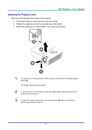 Page 21
DDDLLLPPP   PPPrrrooojjjeeeccctttooorrr   –––   UUUssseeerrr’’’sss   MMMaaannnuuuaaalll   
Adjusting the Projector Level 
Take note of the following when setting up the projector: 
• The projector table or stand should be level and sturdy. 
• Position the projector so that it is perpendicular to the screen. 
• Ensure the cables are in a safe location. You could trip over them.  
 
1.  To raise the level of the projector, lift the projector [A] and press the height-adjuster 
button [B].  
The height...