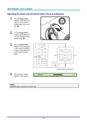 Page 22
DDDLLLPPP   PPPrrrooojjjeeeccctttooorrr———UUUssseeerrr’’’sss   MMMaaannnuuuaaalll   
Adjusting the Zoom ring (VX Series only), Focus and Keystone 
1.  Use the Image-zoom  
control (on the projector 
only) to resize the pro-
jected image and screen 
size B. 
2.  Use the Image-focus  
control (on the projector 
only) to sharpen the pro-
jected image A.  
3.  Use the KEYSTONE 
buttons (on the projector 
or the remote control) to 
correct image-trapezoid 
(wider top or bottom)  
effect. 
 
Remote control...