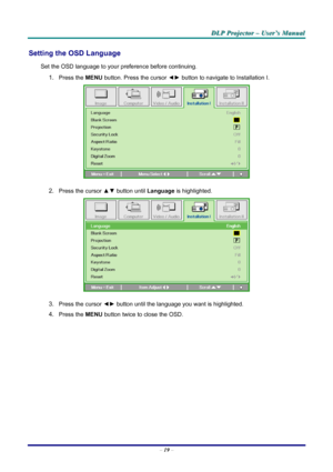 Page 25
DDDLLLPPP   PPPrrrooojjjeeeccctttooorrr   –––   UUUssseeerrr’’’sss   MMMaaannnuuuaaalll   
Setting the OSD Language 
Set the OSD language to your preference before continuing. 
1. Press the MENU button. Press the cursor ◄► button to navigate to Installation I. 
 
2. Press the cursor ▲▼ button until Language is highlighted.  
 
3. Press the cursor ◄► button until the language you want is highlighted.  
4. Press the MENU button twice to close the OSD.   
– 19 – 
Downloaded From projector-manual.com...