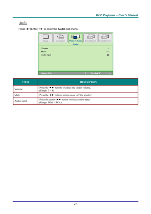 Page 33
DDDLLLPPP   PPPrrrooojjjeeeccctttooorrr   –––   UUUssseeerrr’’’sss   MMMaaannnuuuaaalll   
Audio 
Press  (Enter) / ► to enter the Audio sub menu. 
 
ITEM DESCRIPTION 
Volume Press the ◄► buttons to adjust the audio volume.  
(Range: 0 ~ 8) 
Mute Press the ◄► buttons to turn on or off the speaker. 
Audio Input Press the cursor ◄► button to select audio input.  
(Range: Mini ~ RCA) 
 
 
– 27 – 
Downloaded From projector-manual.com Vivitek Manuals 