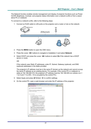 Page 39
DDDLLLPPP   PPPrrrooojjjeeeccctttooorrr   –––   UUUssseeerrr’’’sss   MMMaaannnuuuaaalll   
The Network function enables remote management and display of projector functions such as Power 
On/Off, Brightness, Contrast, and projector status information over a network (LAN) or from a stand 
alone PC or notebook. 
To connect to a network (LAN), refer to the following steps: 
1. Connect an RJ45 cable to LAN ports on the projector and a router or hub on the network. 
 
2. Press the MENU button to open the OSD...