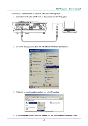 Page 41
DDDLLLPPP   PPPrrrooojjjeeeccctttooorrr   –––   UUUssseeerrr’’’sss   MMMaaannnuuuaaalll   
To connect to a stand alone PC or notebook, refer to the following steps: 
1. Connect an RJ45 cable to LAN ports on the projector and the PC (Laptop). 
 
2. On the PC (Laptop), select Start´ Control Panel´ Network Connections. 
 
3. Right-click on Local Area Connection, and select Properties. 
 
4. In the Properties window, select the General tab, and select Internet Protocol (TCP/IP). 
– 35 – 
Downloaded From...