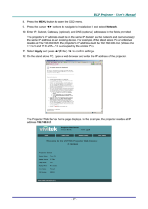 Page 43
DDDLLLPPP   PPPrrrooojjjeeeccctttooorrr   –––   UUUssseeerrr’’’sss   MMMaaannnuuuaaalll   
8. Press the MENU button to open the OSD menu.  
9. Press the cursor ◄► buttons to navigate to Installation II and select Network. 
10. Enter IP, Subnet, Gateway (optional), and DNS (optional) addresses in the fields provided.  
The projector’s IP address must be in the same IP domain as the network and cannot occupy 
the same IP address as an existing device. For example, if the stand alone PC or notebook...