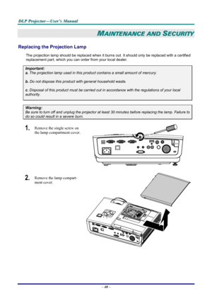 Page 46
DDDLLLPPP   PPPrrrooojjjeeeccctttooorrr———UUUssseeerrr’’’sss   MMMaaannnuuuaaalll   
MAINTENANCE AND SECURITY 
Replacing the Projection Lamp 
The projection lamp should be replaced when it burns out. It should only be replaced with a certified 
replacement part, which you can order from your local dealer.  
Important: 
a. The projection lamp used in this product contains a small amount of mercury. 
b. Do not dispose this product with general household waste. 
c. Disposal of this product must be carried...