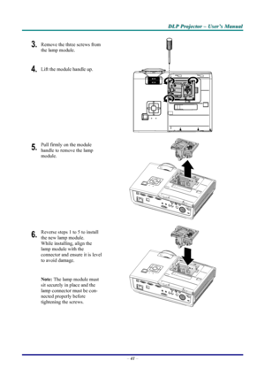 Page 47
DDDLLLPPP   PPPrrrooojjjeeeccctttooorrr   –––   UUUssseeerrr’’’sss   MMMaaannnuuuaaalll   
3. Remove the three screws from 
the lamp module. 
4. Lift the module handle up. 
 
5. Pull firmly on the module  
handle to remove the lamp 
module. 
 
6. Reverse steps 1 to 5 to install 
the new lamp module.  
While installing, align the 
lamp module with the  
connector and ensure it is level 
to avoid damage. 
Note: The lamp module must 
sit securely in place and the 
lamp connector must be con-
nected...