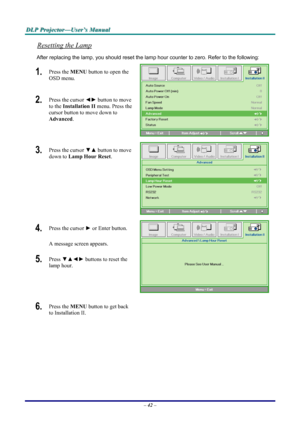 Page 48
DDDLLLPPP   PPPrrrooojjjeeeccctttooorrr———UUUssseeerrr’’’sss   MMMaaannnuuuaaalll   
Resetting the Lamp 
After replacing the lamp, you should reset the lamp hour counter to zero. Refer to the following: 
1.  Press the MENU button to open the 
OSD menu. 
2.  Press the cursor ◄► button to move 
to the Installation II menu. Press the 
cursor button to move down to  
Advanced. 
 
3.  Press the cursor ▼▲ button to move 
down to Lamp Hour Reset. 
 
4.  Press the cursor ► or Enter button.  
A message screen...
