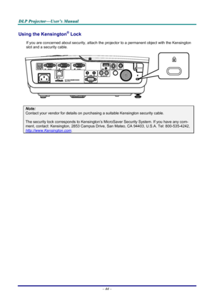 Page 50
DDDLLLPPP   PPPrrrooojjjeeeccctttooorrr———UUUssseeerrr’’’sss   MMMaaannnuuuaaalll   
Using the Kensington® Lock 
If you are concerned about security, attach the projector to a permanent object with the Kensington 
slot and a security cable.  
 
Note: 
Contact your vendor for details on purchasing a suitable Kensington security cable.  
The security lock corresponds to Kensington’s MicroSaver Security System. If you have any com-
ment, contact: Kensington, 2853 Campus Drive, San Mateo, CA 94403, U.S.A....