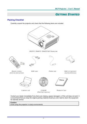 Page 7
DDDLLLPPP   PPPrrrooojjjeeeccctttooorrr   –––   UUUssseeerrr’’’sss   MMMaaannnuuuaaalll   
GETTING STARTED 
Packing Checklist 
Carefully unpack the projector and check that the following items are included:  
 
D935VX / D940VX / D930TX DLP PROJECTOR  
   
 
  
 
REMOTE CONTROL  
(WITH ONE AAA BATTERY) 
RGB CABLE POWER CORD RGB TO COMPONENT 
ADAPTER (OPTIONAL)  
   
CARRYING CASE CD-ROM  
(THIS USER’S MANUAL) 
WARRANTY CARD 
 
Contact your dealer immediately if any items are missing, appear damaged, or...