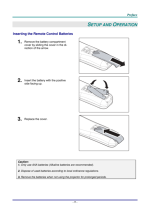 Page 18 
 
  P
P
P r
r
r e
e
e f
f
f a
a
a c
c
c e
e
e  
 
 
–  9 –  
SETUP AND OPERATION 
Inserting the Remote  Control Batteries  
1.  Remove the battery compartment 
cover by sliding the cover in the di-
rection of the arrow. 
 
2.  Insert the battery with the positive 
side facing up. 
 
3.  Replace the cover. 
 
 
Caution: 
1. Only use AAA batteries (Alkaline batteries are recommended). 
 
2. Dispose of used batteries accordi ng to local ordinance regulations.  
 
3. Remove the batteries when not usi ng...