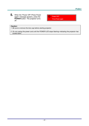 Page 20 
 
  P
P
P r
r
r e
e
e f
f
f a
a
a c
c
c e
e
e  
 
 
5.  When the “Power Off? /Press Power 
again” message appears, press the 
POWER  button. The projector turns 
off. 
 
Caution: 
1. Be sure to remove the lens  cap before starting projector.  
2. Do not unplug the power cord until the POWER LED stops flashing–indicating the projector has 
cooled down. 
 
 
 
– 11  –  