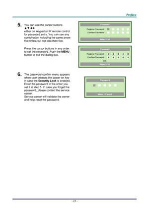 Page 22 
 
  P
P
P r
r
r e
e
e f
f
f a
a
a c
c
c e
e
e  
 
 
5.  You can use the cursor buttons 
▲▼◄►  
either on keypad or IR remote control 
for password entry. You can use any 
combination including the same arrow 
five times, but not less than five. 
Press the cursor buttons in any order 
to set the password. Push the  MENU 
button  to exit the  dialog box. 
 
 
6.  The password confirm menu appears 
when user presses the power-on key 
in case the  Security Lock is enabled. 
Enter the password in the order...