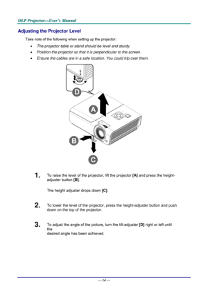 Page 23D
D
D L
L
L P
P
P  
 
  P
P
P r
r
r o
o
o j
j
j e
e
e c
c
c t
t
t o
o
o r
r
r —
—
— U
U
U s
s
s e
e
e r
r
r ’
’
’ s
s
s  
 
  M
M
M a
a
a n
n
n u
u
u a
a
a l
l
l  
 
 
Adjusting the Projector Level 
Take note of the following when setting up the projector: 
•   The projector table or stand should be level and sturdy. 
•   Position the projector so that it is perpendicular to the screen. 
•   Ensure the cables are in a safe location. You could trip over them.  
 
1.  To raise the level of the projector,...