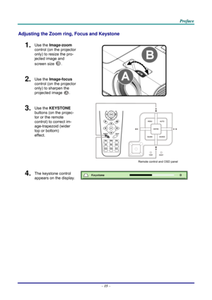 Page 24 
 
  P
P
P r
r
r e
e
e f
f
f a
a
a c
c
c e
e
e  
 
 
Adjusting the Zoom ring,  Focus and Keystone 
1.  Use the Image-zoom  
control (on the projector 
only) to resize the pro-
jected image and 
screen size 
B. 
2.  Use the Image-focus  
control (on the projector 
only) to sharpen the 
projected image 
A.  
3.  Use the KEYSTONE  
buttons (on the projec-
tor or the remote 
control) to correct im-
age-trapezoid (wider 
top or bottom)  
effect. 
 
Remote control and OSD panel 
4.  The keystone control...